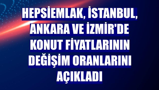hepsiemlak, İstanbul, Ankara ve İzmir'de konut fiyatlarının değişim oranlarını açıkladı