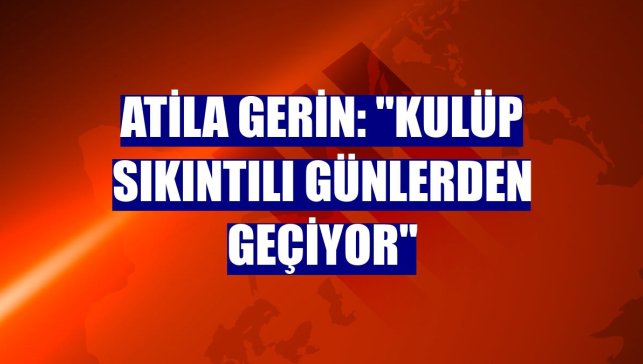 Atila Gerin: "Kulüp sıkıntılı günlerden geçiyor"