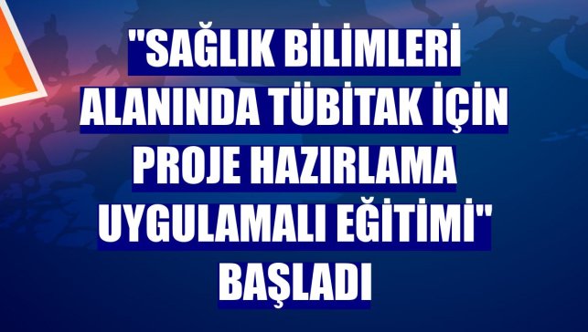 "Sağlık Bilimleri Alanında TÜBİTAK İçin Proje Hazırlama Uygulamalı Eğitimi" başladı