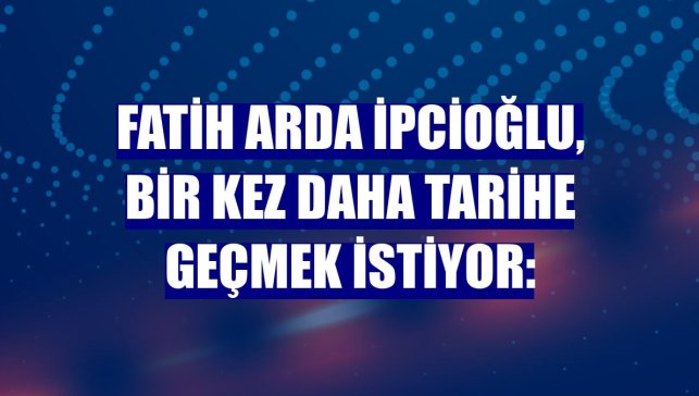 Fatih Arda İpcioğlu, bir kez daha tarihe geçmek istiyor: