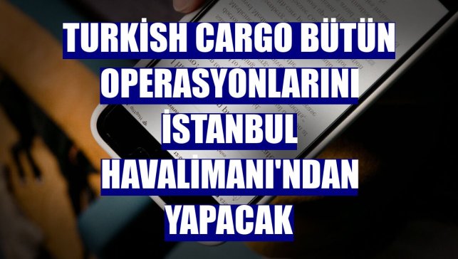 Turkish Cargo bütün operasyonlarını İstanbul Havalimanı'ndan yapacak