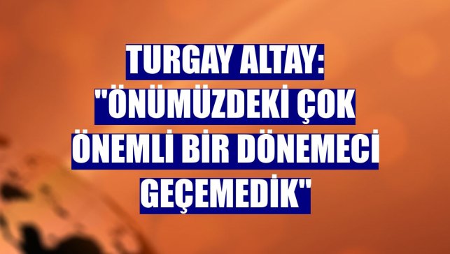 Turgay Altay: "Önümüzdeki çok önemli bir dönemeci geçemedik"