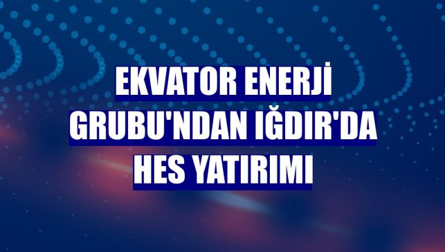 Ekvator Enerji Grubu'ndan Iğdır'da HES yatırımı