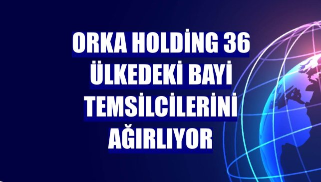 Orka Holding 36 ülkedeki bayi temsilcilerini ağırlıyor