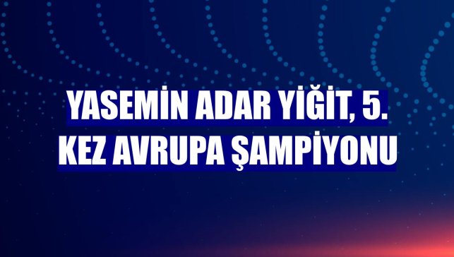 Yasemin Adar Yiğit, 5. kez Avrupa şampiyonu