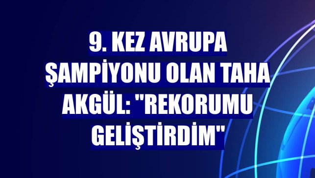 9. kez Avrupa şampiyonu olan Taha Akgül: "Rekorumu geliştirdim"