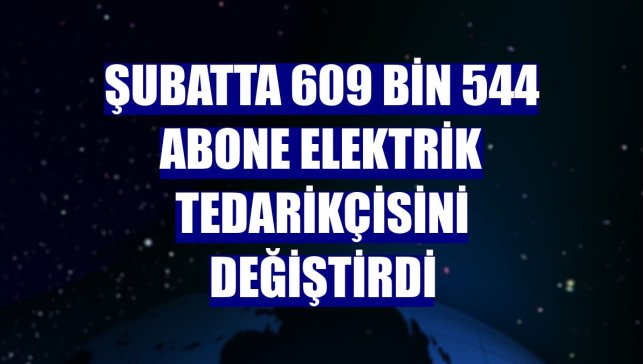 Şubatta 609 bin 544 abone elektrik tedarikçisini değiştirdi