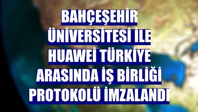 Bahçeşehir Üniversitesi ile Huawei Türkiye arasında iş birliği protokolü imzalandı