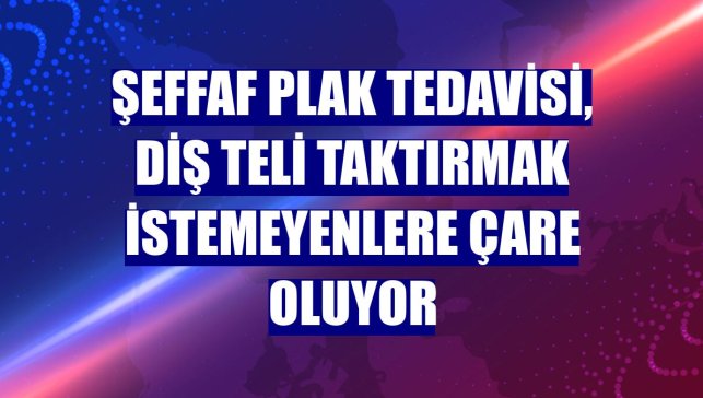 Şeffaf plak tedavisi, diş teli taktırmak istemeyenlere çare oluyor
