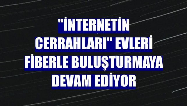 "İnternetin cerrahları" evleri fiberle buluşturmaya devam ediyor