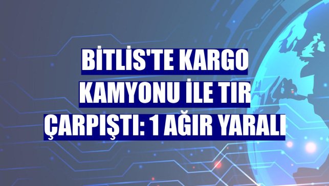 Bitlis'te kargo kamyonu ile tır çarpıştı: 1 ağır yaralı
