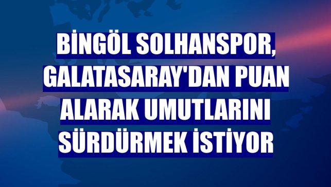 Bingöl Solhanspor, Galatasaray'dan puan alarak umutlarını sürdürmek istiyor