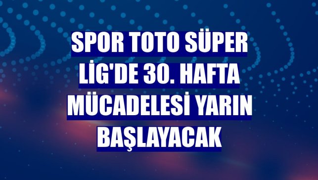 Spor Toto Süper Lig'de 30. hafta mücadelesi yarın başlayacak