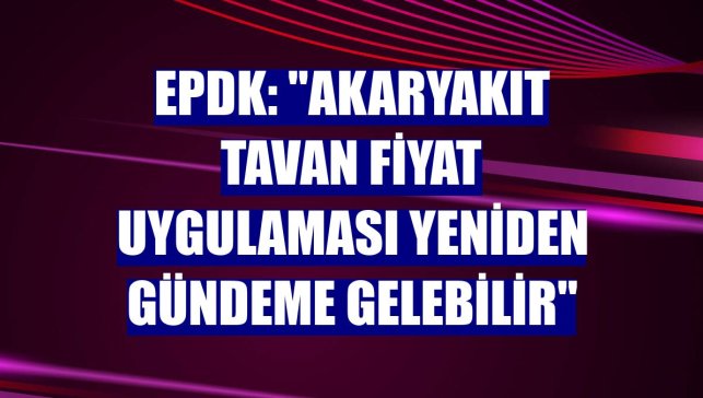 EPDK: "Akaryakıt tavan fiyat uygulaması yeniden gündeme gelebilir"