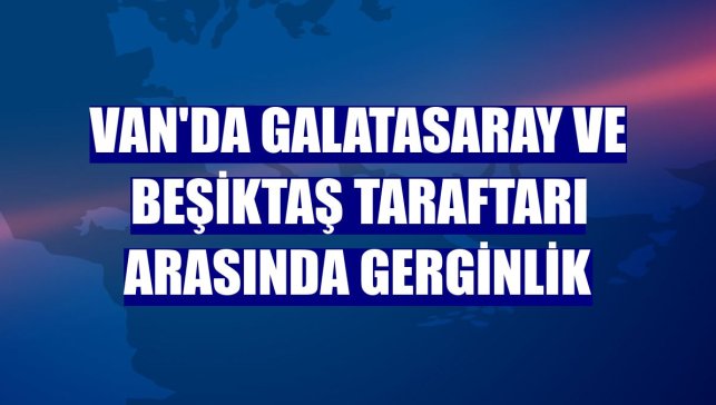 Van'da Galatasaray ve Beşiktaş taraftarı arasında gerginlik