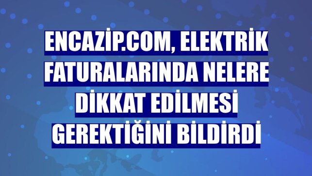 Encazip.com, elektrik faturalarında nelere dikkat edilmesi gerektiğini bildirdi