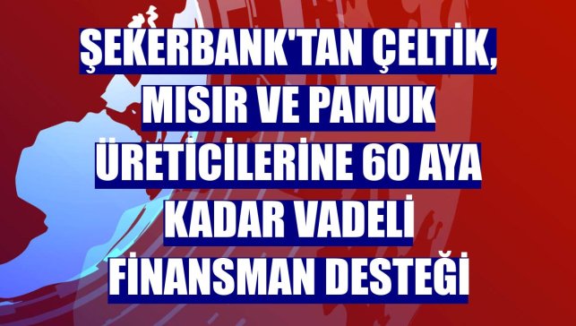 Şekerbank'tan çeltik, mısır ve pamuk üreticilerine 60 aya kadar vadeli finansman desteği