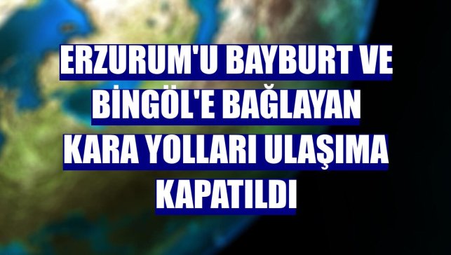 Erzurum'u Bayburt ve Bingöl'e bağlayan kara yolları ulaşıma kapatıldı