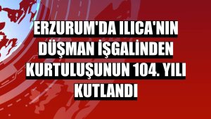 Erzurum'da Ilıca'nın düşman işgalinden kurtuluşunun 104. yılı kutlandı