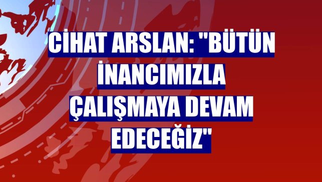 Cihat Arslan: "Bütün inancımızla çalışmaya devam edeceğiz"
