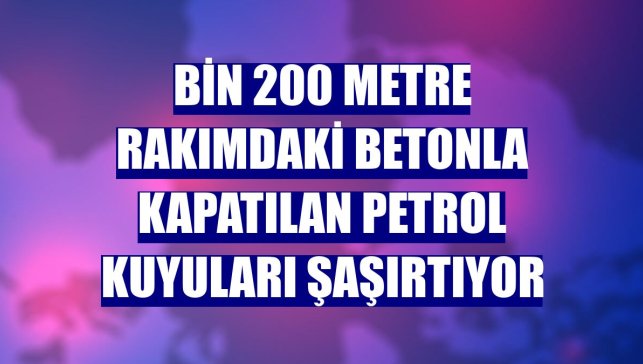 Bin 200 metre rakımdaki betonla kapatılan petrol kuyuları şaşırtıyor