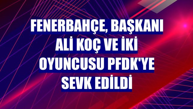 Fenerbahçe, başkanı Ali Koç ve iki oyuncusu PFDK'ye sevk edildi