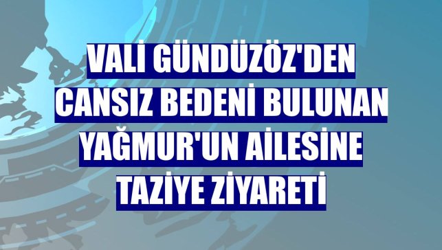 Vali Gündüzöz'den cansız bedeni bulunan Yağmur'un ailesine taziye ziyareti