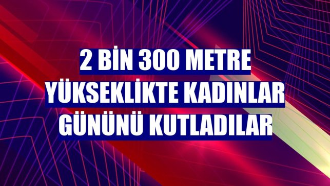 2 bin 300 metre yükseklikte Kadınlar Gününü kutladılar