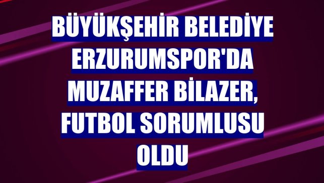 Büyükşehir Belediye Erzurumspor'da Muzaffer Bilazer, futbol sorumlusu oldu