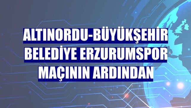 Altınordu-Büyükşehir Belediye Erzurumspor maçının ardından