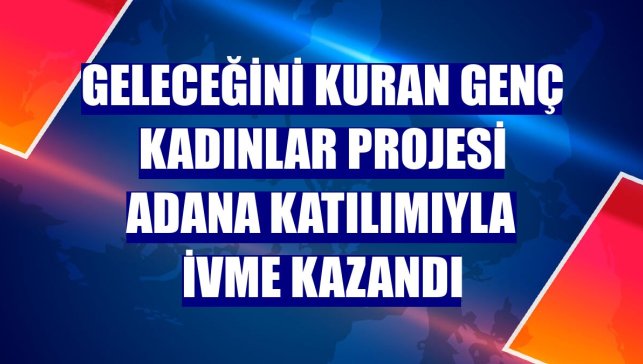 Geleceğini Kuran Genç Kadınlar Projesi Adana katılımıyla ivme kazandı