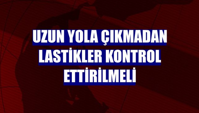 Uzun yola çıkmadan lastikler kontrol ettirilmeli