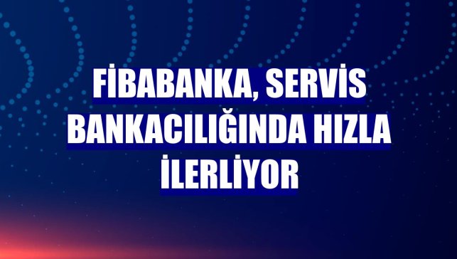 Fibabanka, servis bankacılığında hızla ilerliyor