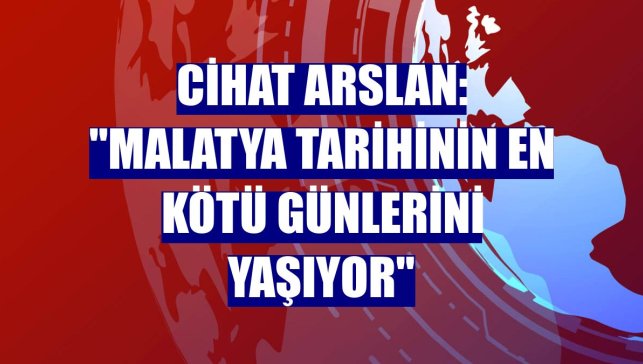 Cihat Arslan: "Malatya tarihinin en kötü günlerini yaşıyor"