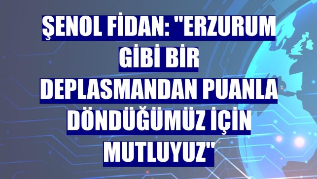 Şenol Fidan: "Erzurum gibi bir deplasmandan puanla döndüğümüz için mutluyuz"