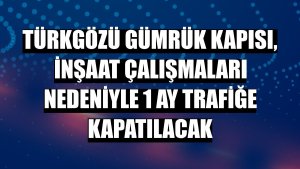 Türkgözü Gümrük Kapısı, inşaat çalışmaları nedeniyle 1 ay trafiğe kapatılacak