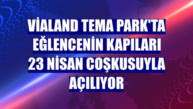 Vialand Tema Park'ta eğlencenin kapıları 23 Nisan coşkusuyla açılıyor
