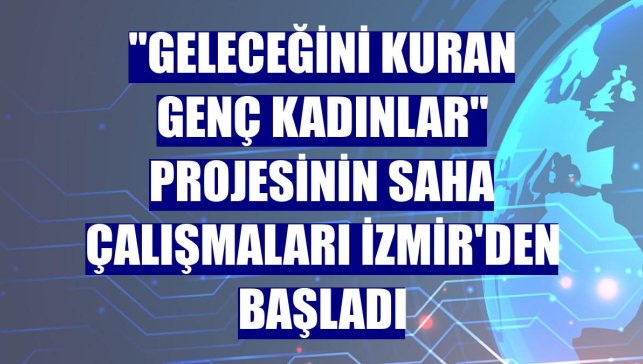 "Geleceğini Kuran Genç Kadınlar" projesinin saha çalışmaları İzmir'den başladı