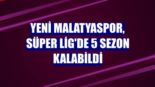 Yeni Malatyaspor, Süper Lig'de 5 sezon kalabildi