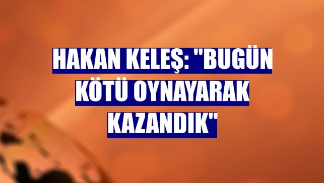 Hakan Keleş: "Bugün kötü oynayarak kazandık"