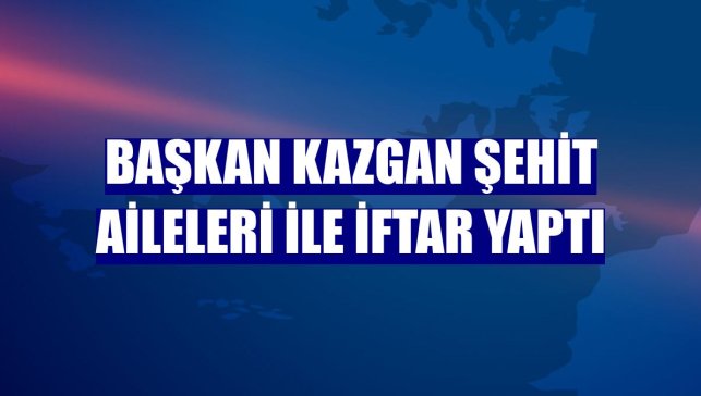 Başkan Kazgan şehit aileleri ile iftar yaptı