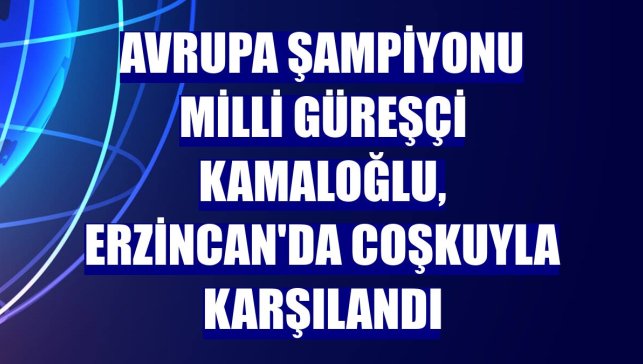 Avrupa şampiyonu milli güreşçi Kamaloğlu, Erzincan'da coşkuyla karşılandı