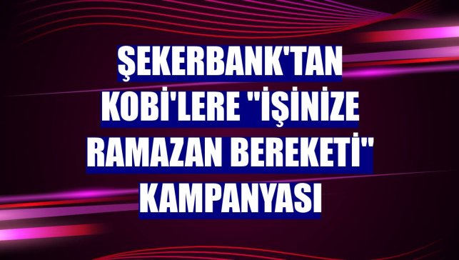 Şekerbank'tan KOBİ'lere "İşinize Ramazan Bereketi" kampanyası