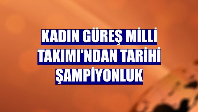 Kadın Güreş Milli Takımı'ndan tarihi şampiyonluk