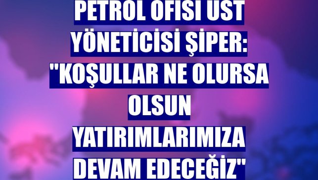 Petrol Ofisi Üst Yöneticisi Şiper: "Koşullar ne olursa olsun yatırımlarımıza devam edeceğiz"