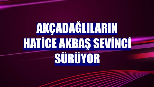 Akçadağlıların Hatice Akbaş sevinci sürüyor