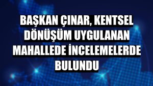 Başkan Çınar, kentsel dönüşüm uygulanan mahallede incelemelerde bulundu
