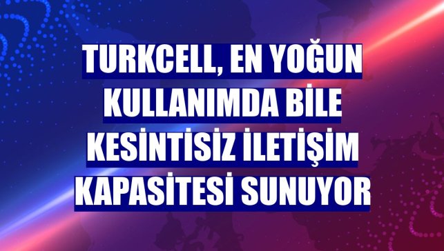 Turkcell, en yoğun kullanımda bile kesintisiz iletişim kapasitesi sunuyor