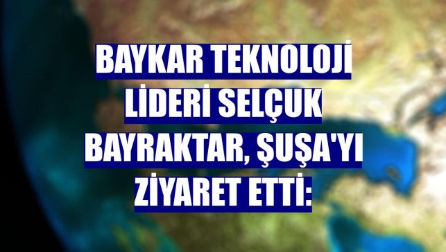 Baykar Teknoloji Lideri Selçuk Bayraktar, Şuşa'yı ziyaret etti: