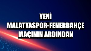 Yeni Malatyaspor-Fenerbahçe maçının ardından